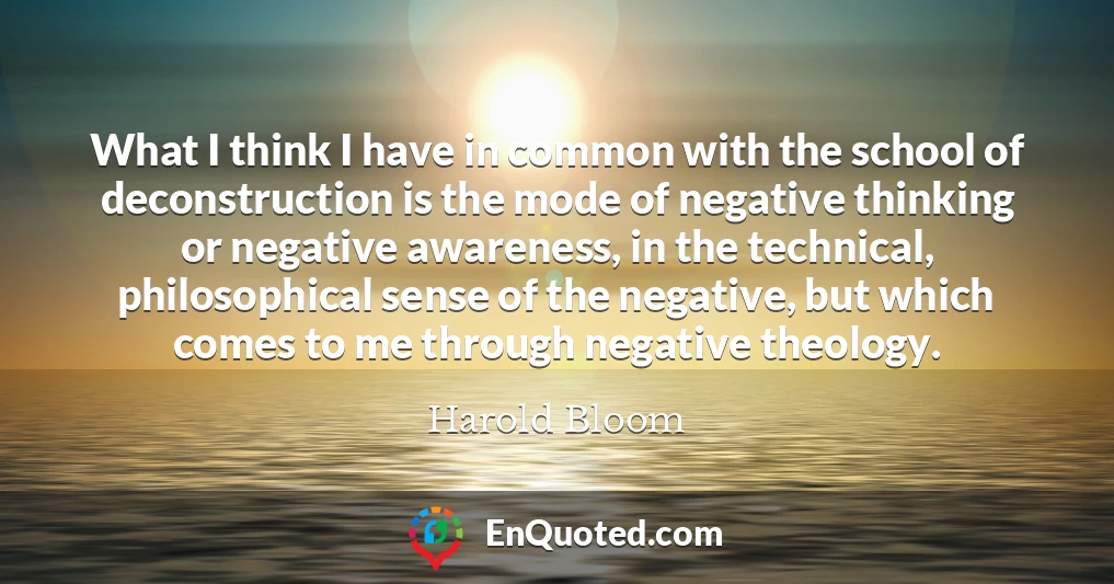 What I think I have in common with the school of deconstruction is the mode of negative thinking or negative awareness, in the technical, philosophical sense of the negative, but which comes to me through negative theology.