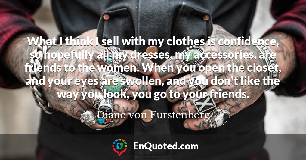 What I think I sell with my clothes is confidence, so hopefully all my dresses, my accessories, are friends to the women. When you open the closet, and your eyes are swollen, and you don't like the way you look, you go to your friends.