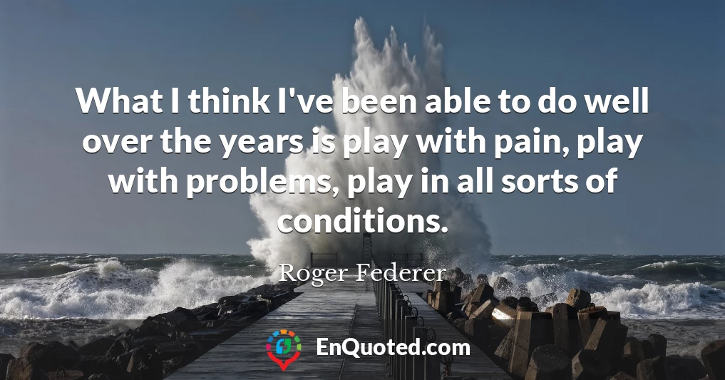 What I think I've been able to do well over the years is play with pain, play with problems, play in all sorts of conditions.