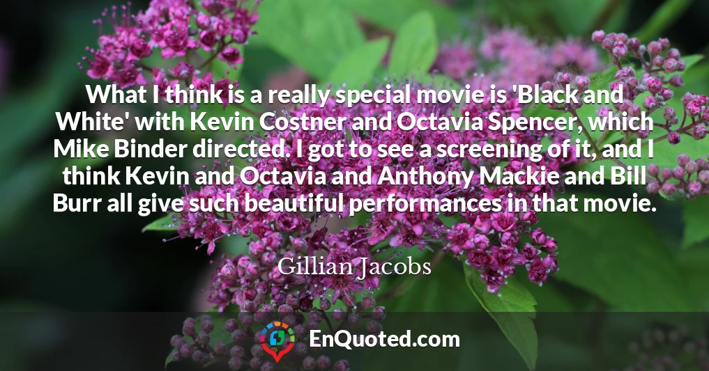 What I think is a really special movie is 'Black and White' with Kevin Costner and Octavia Spencer, which Mike Binder directed. I got to see a screening of it, and I think Kevin and Octavia and Anthony Mackie and Bill Burr all give such beautiful performances in that movie.