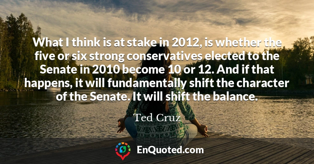 What I think is at stake in 2012, is whether the five or six strong conservatives elected to the Senate in 2010 become 10 or 12. And if that happens, it will fundamentally shift the character of the Senate. It will shift the balance.