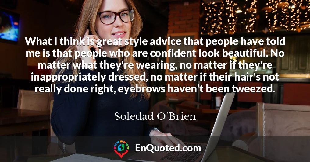 What I think is great style advice that people have told me is that people who are confident look beautiful. No matter what they're wearing, no matter if they're inappropriately dressed, no matter if their hair's not really done right, eyebrows haven't been tweezed.