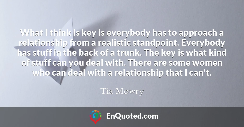 What I think is key is everybody has to approach a relationship from a realistic standpoint. Everybody has stuff in the back of a trunk. The key is what kind of stuff can you deal with. There are some women who can deal with a relationship that I can't.