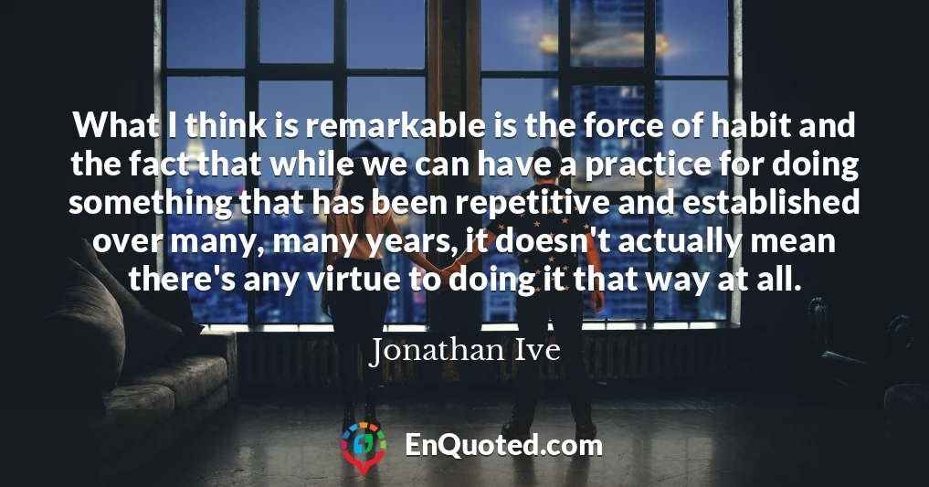 What I think is remarkable is the force of habit and the fact that while we can have a practice for doing something that has been repetitive and established over many, many years, it doesn't actually mean there's any virtue to doing it that way at all.