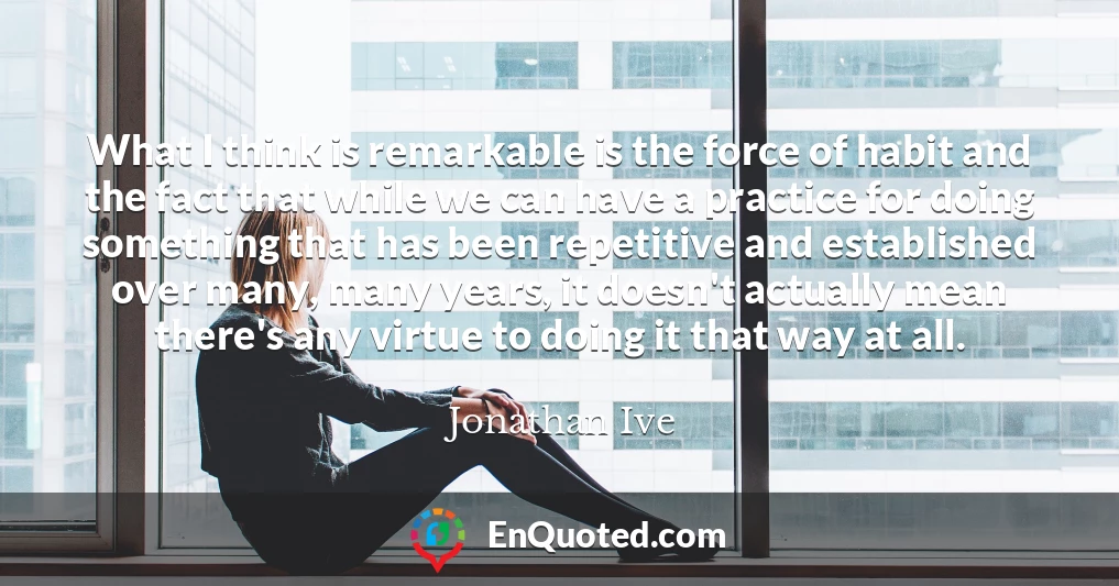 What I think is remarkable is the force of habit and the fact that while we can have a practice for doing something that has been repetitive and established over many, many years, it doesn't actually mean there's any virtue to doing it that way at all.