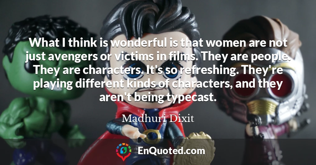 What I think is wonderful is that women are not just avengers or victims in films. They are people. They are characters. It's so refreshing. They're playing different kinds of characters, and they aren't being typecast.