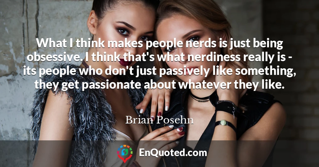 What I think makes people nerds is just being obsessive. I think that's what nerdiness really is - its people who don't just passively like something, they get passionate about whatever they like.