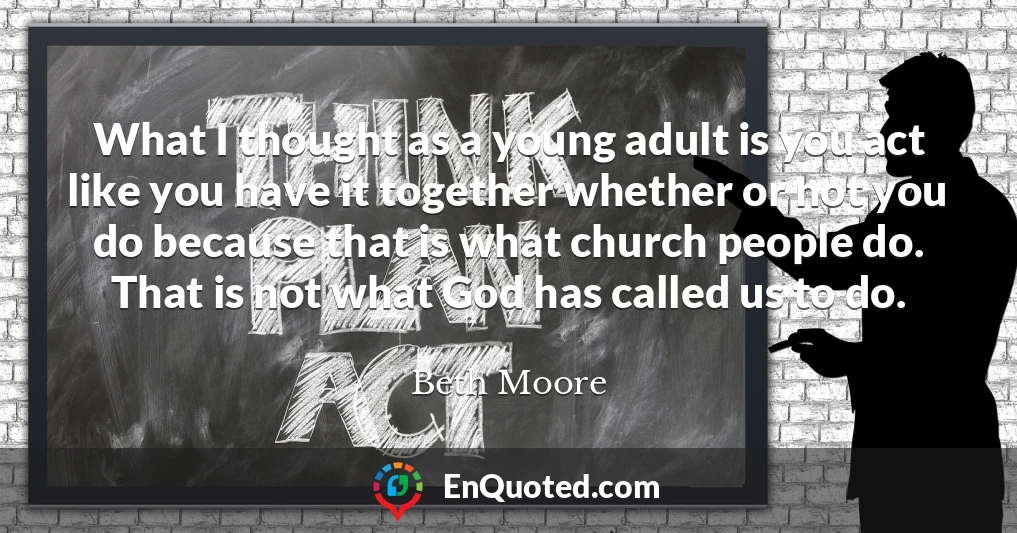 What I thought as a young adult is you act like you have it together whether or not you do because that is what church people do. That is not what God has called us to do.