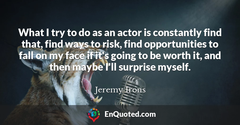 What I try to do as an actor is constantly find that, find ways to risk, find opportunities to fall on my face if it's going to be worth it, and then maybe I'll surprise myself.
