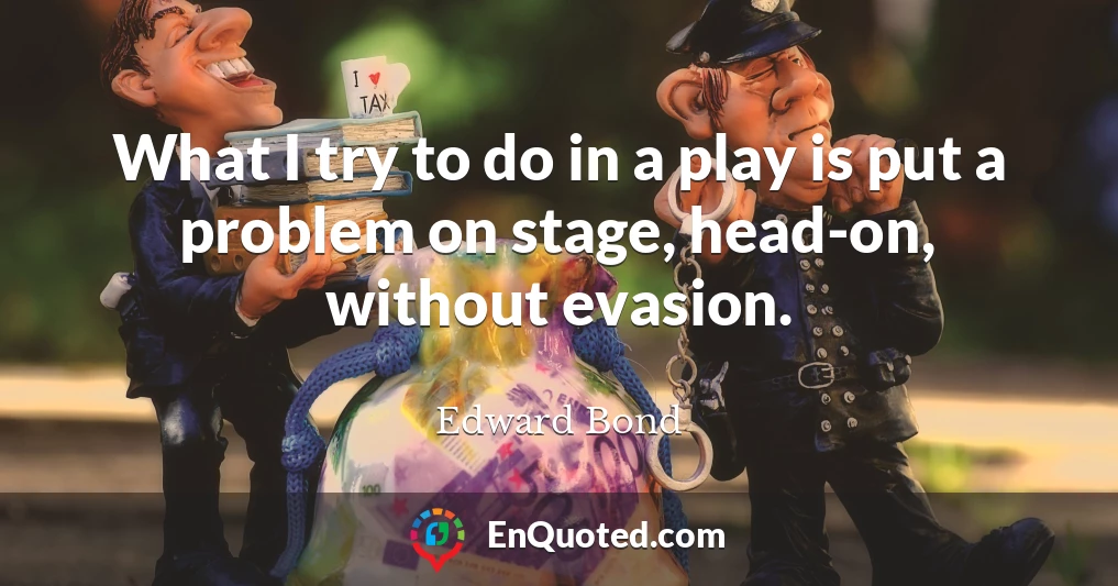 What I try to do in a play is put a problem on stage, head-on, without evasion.
