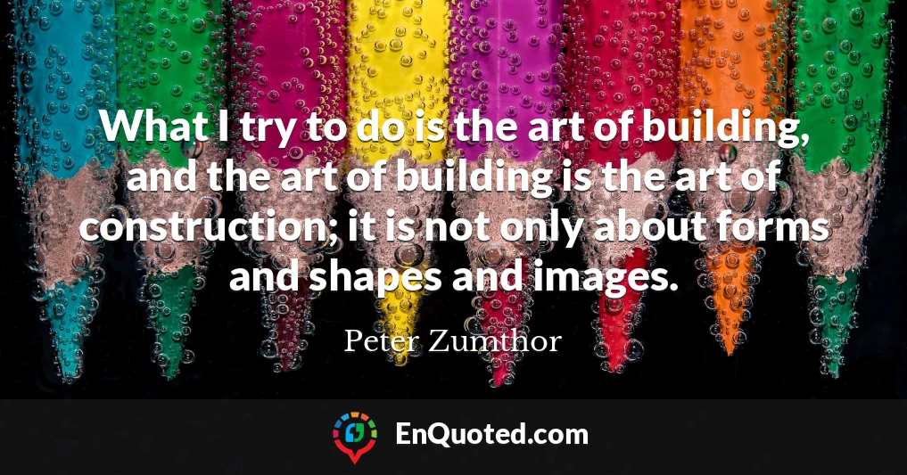 What I try to do is the art of building, and the art of building is the art of construction; it is not only about forms and shapes and images.