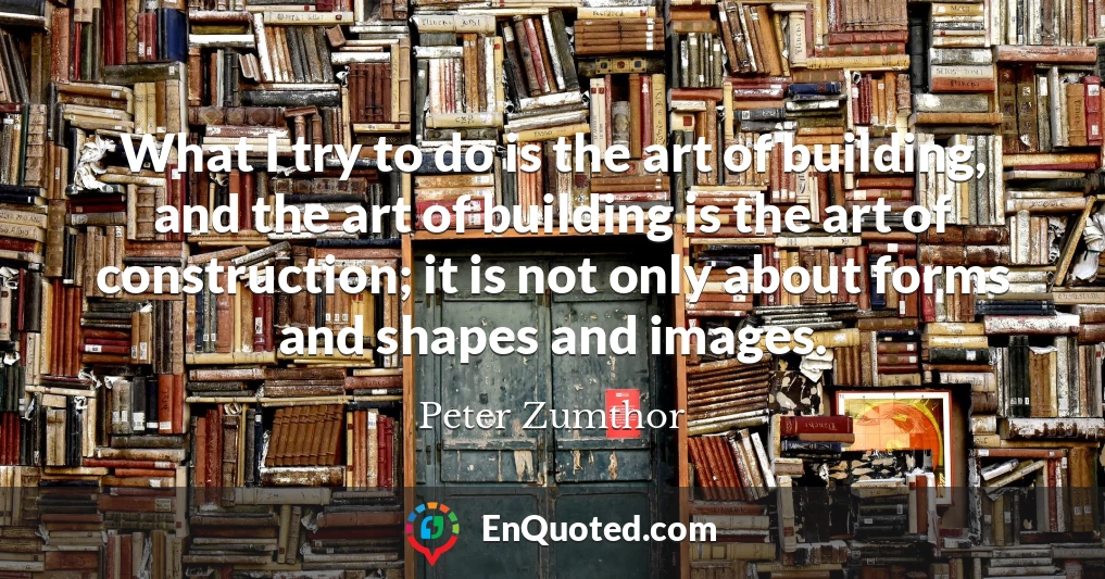 What I try to do is the art of building, and the art of building is the art of construction; it is not only about forms and shapes and images.