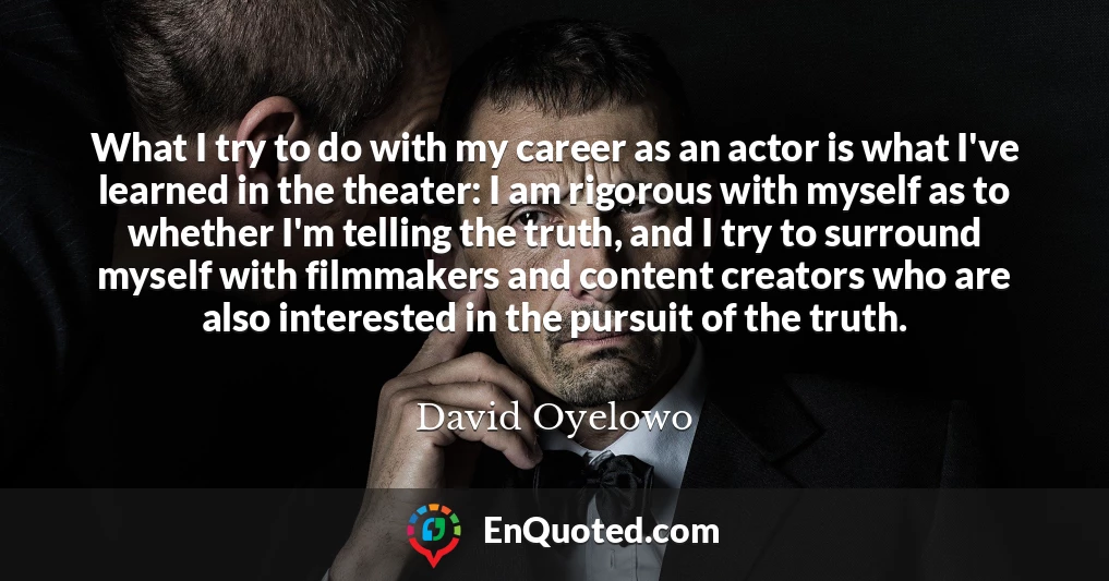 What I try to do with my career as an actor is what I've learned in the theater: I am rigorous with myself as to whether I'm telling the truth, and I try to surround myself with filmmakers and content creators who are also interested in the pursuit of the truth.