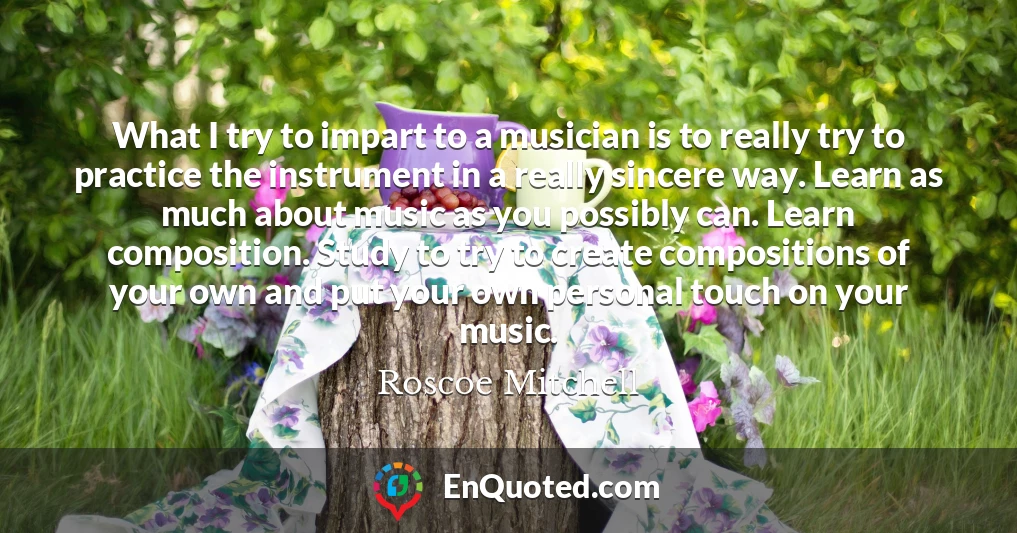 What I try to impart to a musician is to really try to practice the instrument in a really sincere way. Learn as much about music as you possibly can. Learn composition. Study to try to create compositions of your own and put your own personal touch on your music.