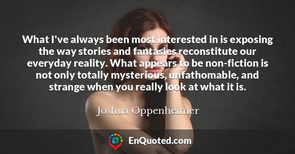What I've always been most interested in is exposing the way stories and fantasies reconstitute our everyday reality. What appears to be non-fiction is not only totally mysterious, unfathomable, and strange when you really look at what it is.