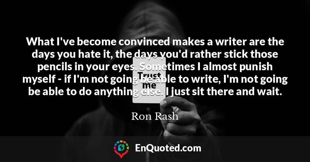 What I've become convinced makes a writer are the days you hate it, the days you'd rather stick those pencils in your eyes. Sometimes I almost punish myself - if I'm not going be able to write, I'm not going be able to do anything else. I just sit there and wait.