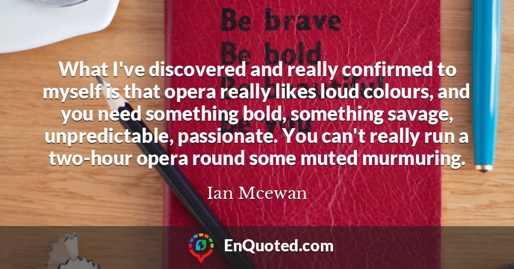 What I've discovered and really confirmed to myself is that opera really likes loud colours, and you need something bold, something savage, unpredictable, passionate. You can't really run a two-hour opera round some muted murmuring.