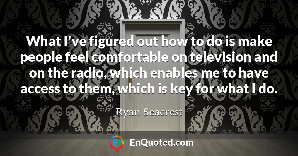What I've figured out how to do is make people feel comfortable on television and on the radio, which enables me to have access to them, which is key for what I do.