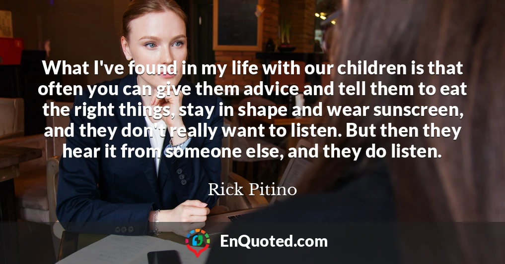 What I've found in my life with our children is that often you can give them advice and tell them to eat the right things, stay in shape and wear sunscreen, and they don't really want to listen. But then they hear it from someone else, and they do listen.