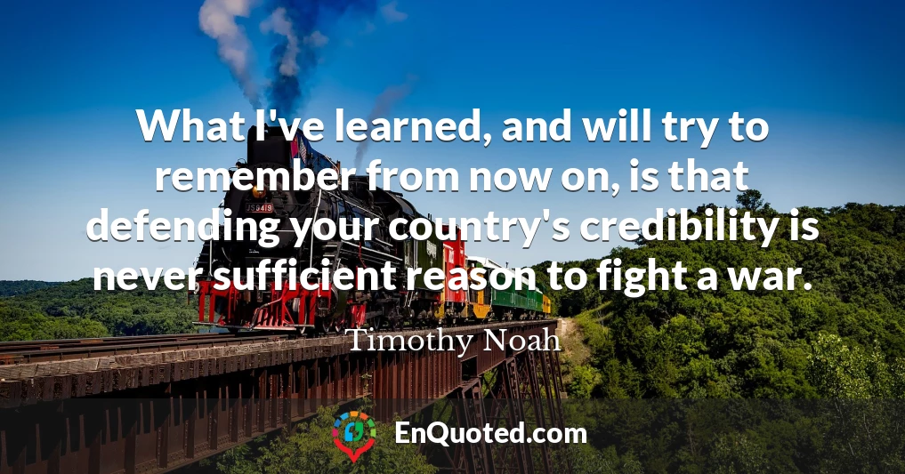 What I've learned, and will try to remember from now on, is that defending your country's credibility is never sufficient reason to fight a war.