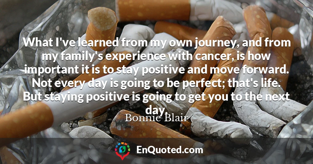 What I've learned from my own journey, and from my family's experience with cancer, is how important it is to stay positive and move forward. Not every day is going to be perfect; that's life. But staying positive is going to get you to the next day.