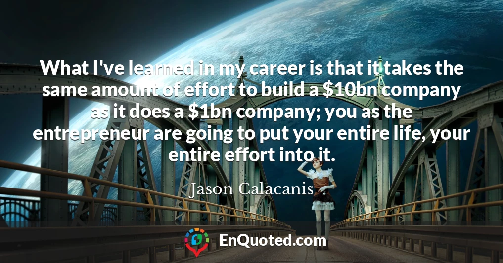 What I've learned in my career is that it takes the same amount of effort to build a $10bn company as it does a $1bn company; you as the entrepreneur are going to put your entire life, your entire effort into it.