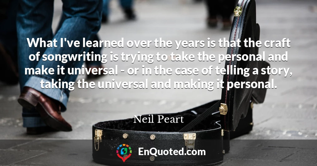 What I've learned over the years is that the craft of songwriting is trying to take the personal and make it universal - or in the case of telling a story, taking the universal and making it personal.