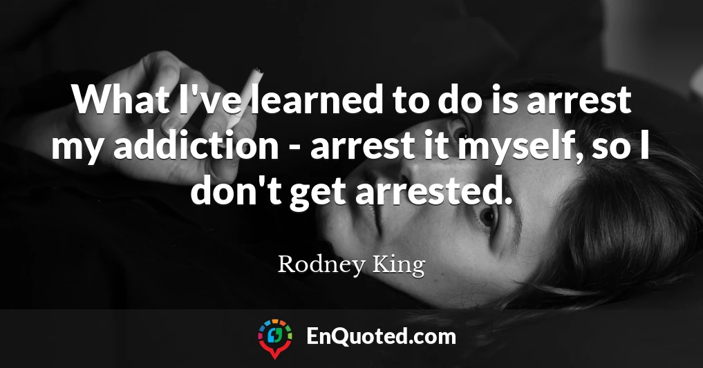 What I've learned to do is arrest my addiction - arrest it myself, so I don't get arrested.