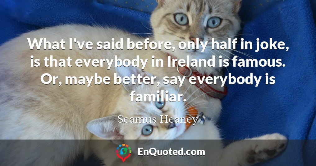 What I've said before, only half in joke, is that everybody in Ireland is famous. Or, maybe better, say everybody is familiar.