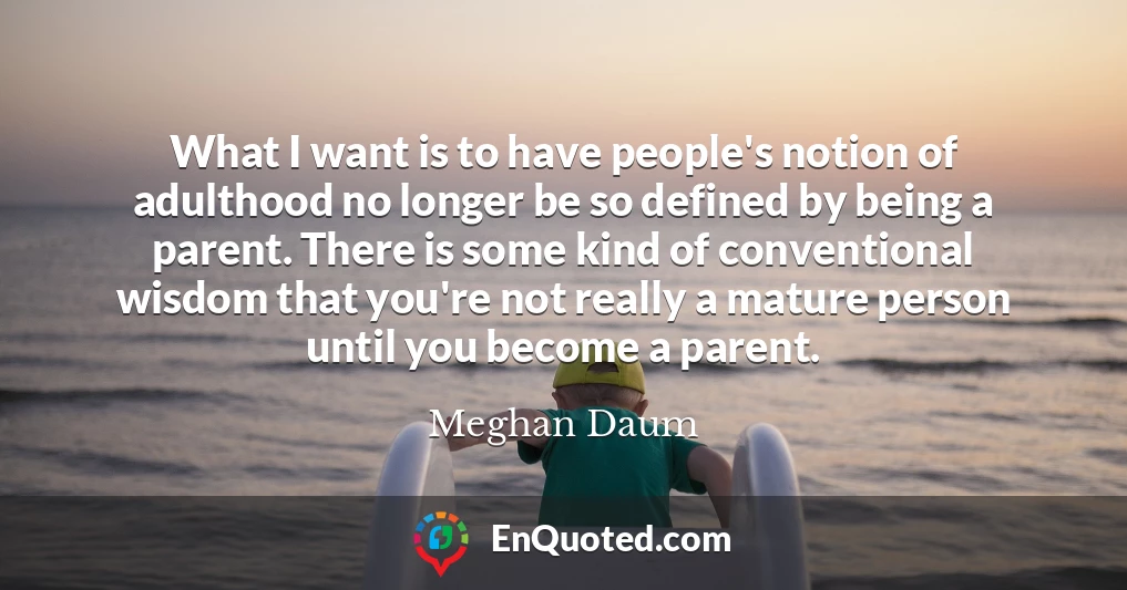 What I want is to have people's notion of adulthood no longer be so defined by being a parent. There is some kind of conventional wisdom that you're not really a mature person until you become a parent.