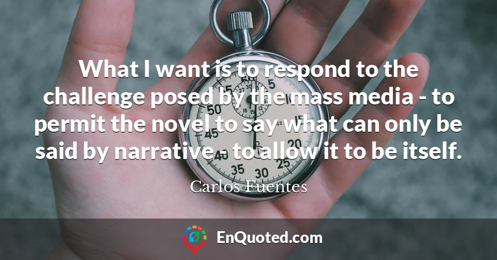 What I want is to respond to the challenge posed by the mass media - to permit the novel to say what can only be said by narrative - to allow it to be itself.
