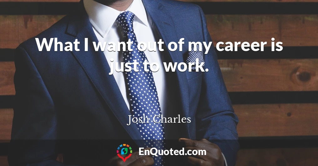 What I want out of my career is just to work.