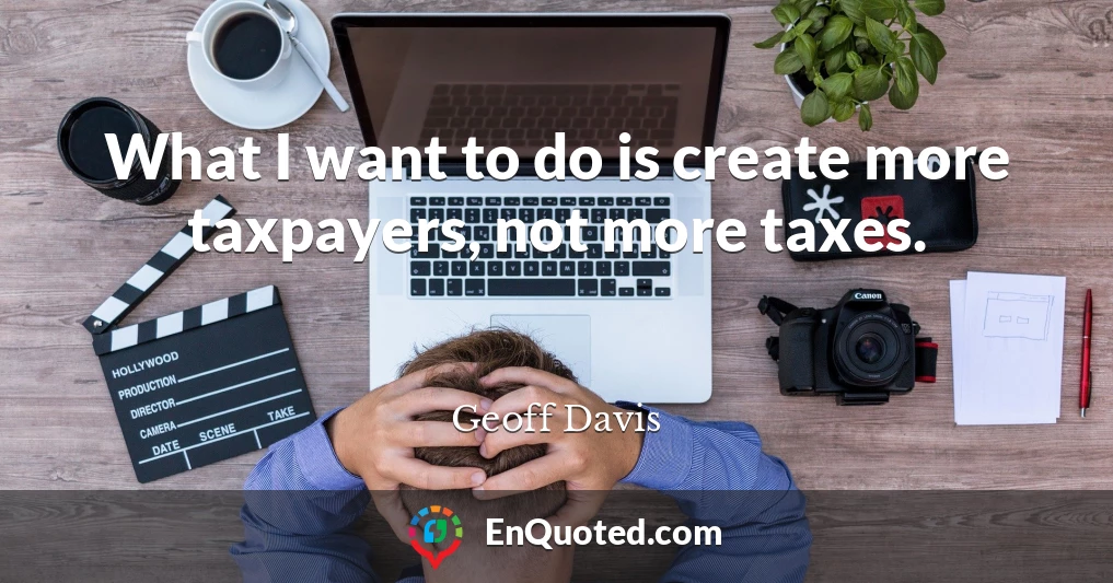 What I want to do is create more taxpayers, not more taxes.