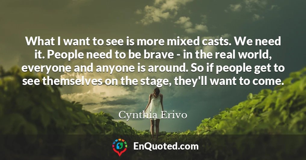 What I want to see is more mixed casts. We need it. People need to be brave - in the real world, everyone and anyone is around. So if people get to see themselves on the stage, they'll want to come.