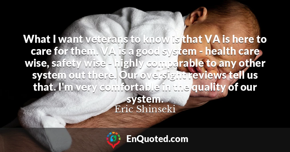 What I want veterans to know is that VA is here to care for them. VA is a good system - health care wise, safety wise - highly comparable to any other system out there. Our oversight reviews tell us that. I'm very comfortable in the quality of our system.