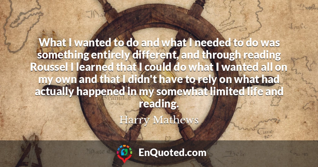 What I wanted to do and what I needed to do was something entirely different, and through reading Roussel I learned that I could do what I wanted all on my own and that I didn't have to rely on what had actually happened in my somewhat limited life and reading.