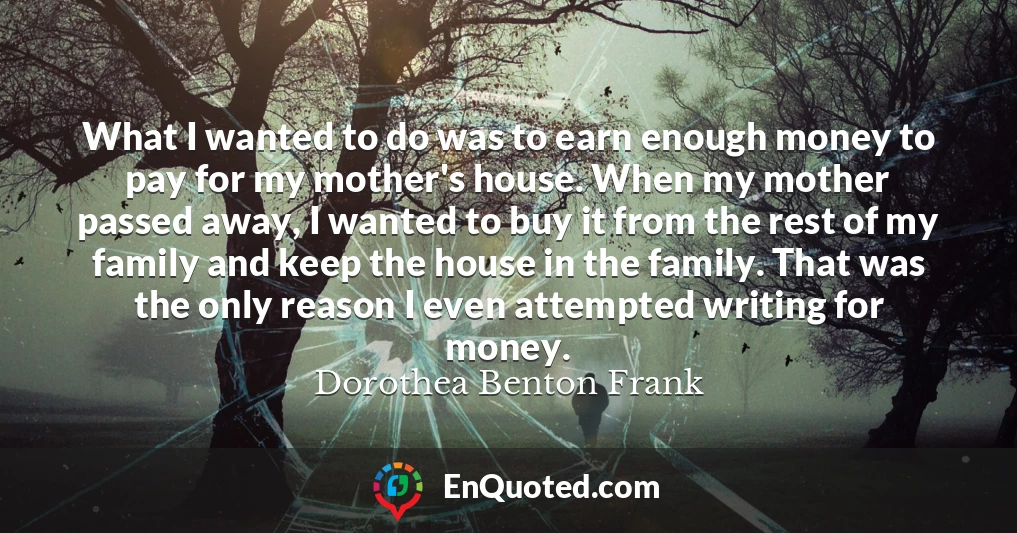 What I wanted to do was to earn enough money to pay for my mother's house. When my mother passed away, I wanted to buy it from the rest of my family and keep the house in the family. That was the only reason I even attempted writing for money.