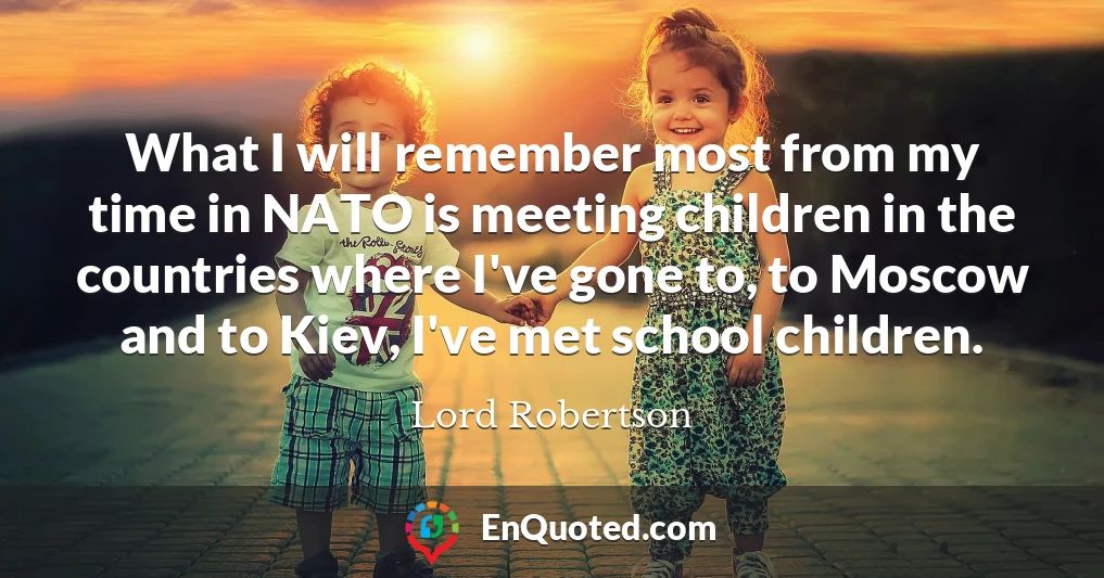 What I will remember most from my time in NATO is meeting children in the countries where I've gone to, to Moscow and to Kiev, I've met school children.