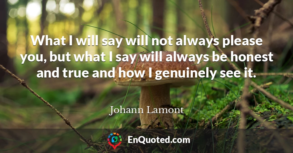 What I will say will not always please you, but what I say will always be honest and true and how I genuinely see it.