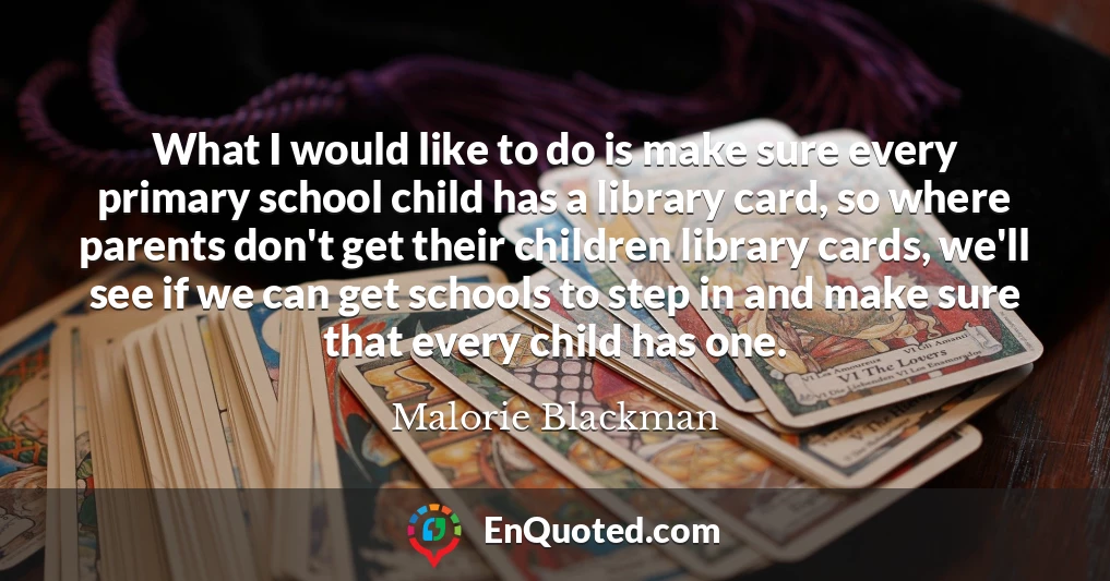 What I would like to do is make sure every primary school child has a library card, so where parents don't get their children library cards, we'll see if we can get schools to step in and make sure that every child has one.