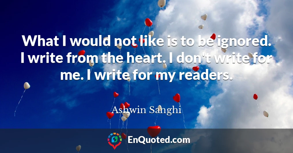 What I would not like is to be ignored. I write from the heart. I don't write for me. I write for my readers.