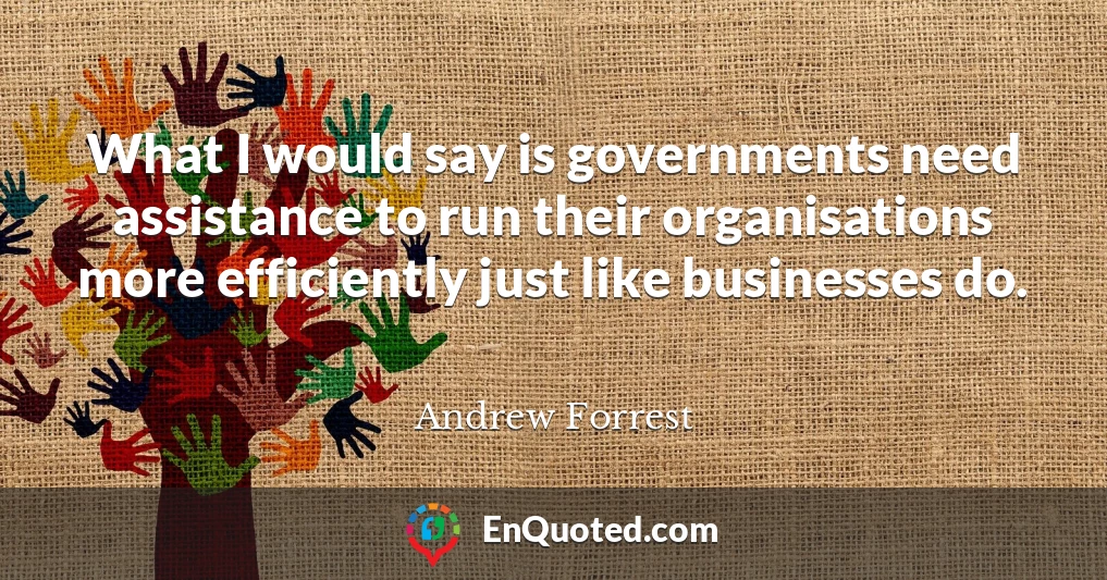 What I would say is governments need assistance to run their organisations more efficiently just like businesses do.