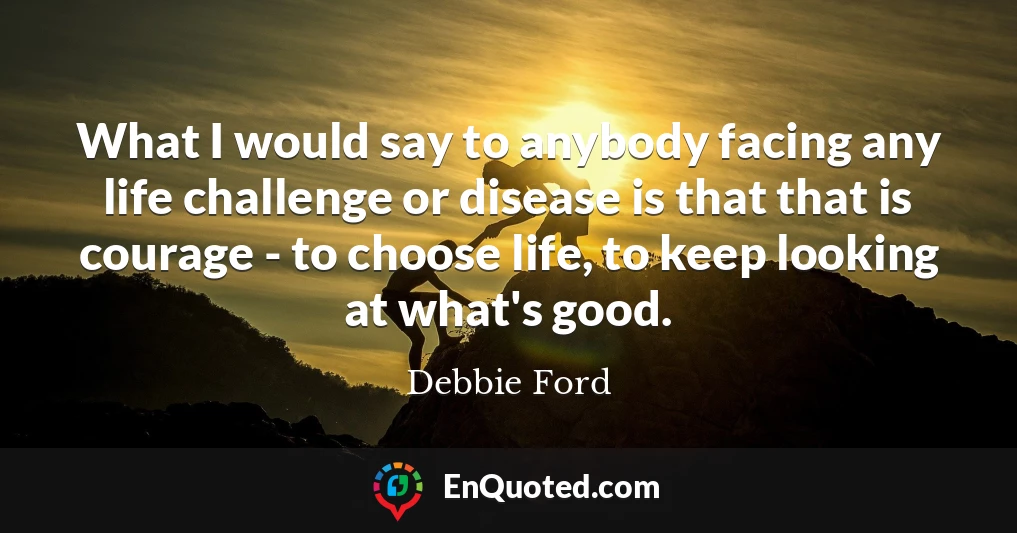 What I would say to anybody facing any life challenge or disease is that that is courage - to choose life, to keep looking at what's good.