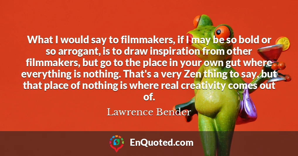 What I would say to filmmakers, if I may be so bold or so arrogant, is to draw inspiration from other filmmakers, but go to the place in your own gut where everything is nothing. That's a very Zen thing to say, but that place of nothing is where real creativity comes out of.