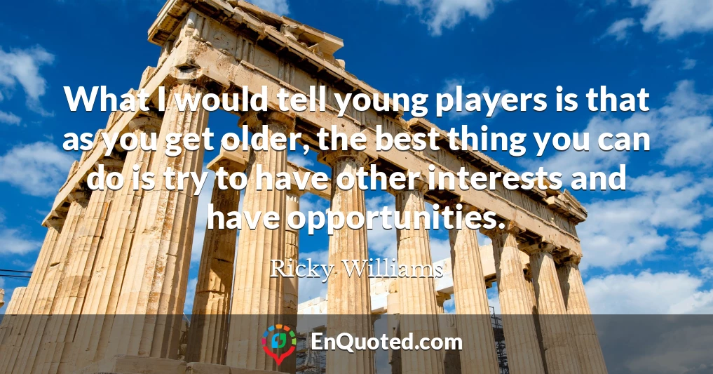 What I would tell young players is that as you get older, the best thing you can do is try to have other interests and have opportunities.