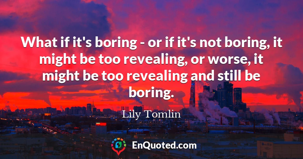 What if it's boring - or if it's not boring, it might be too revealing, or worse, it might be too revealing and still be boring.
