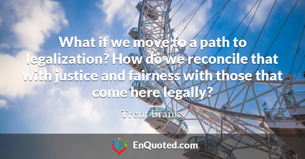 What if we move to a path to legalization? How do we reconcile that with justice and fairness with those that come here legally?