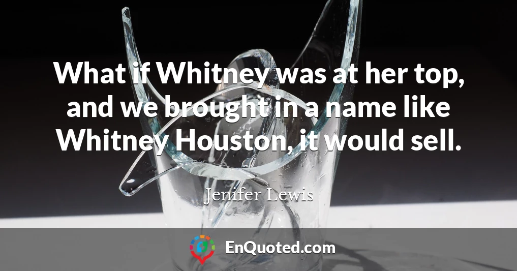What if Whitney was at her top, and we brought in a name like Whitney Houston, it would sell.