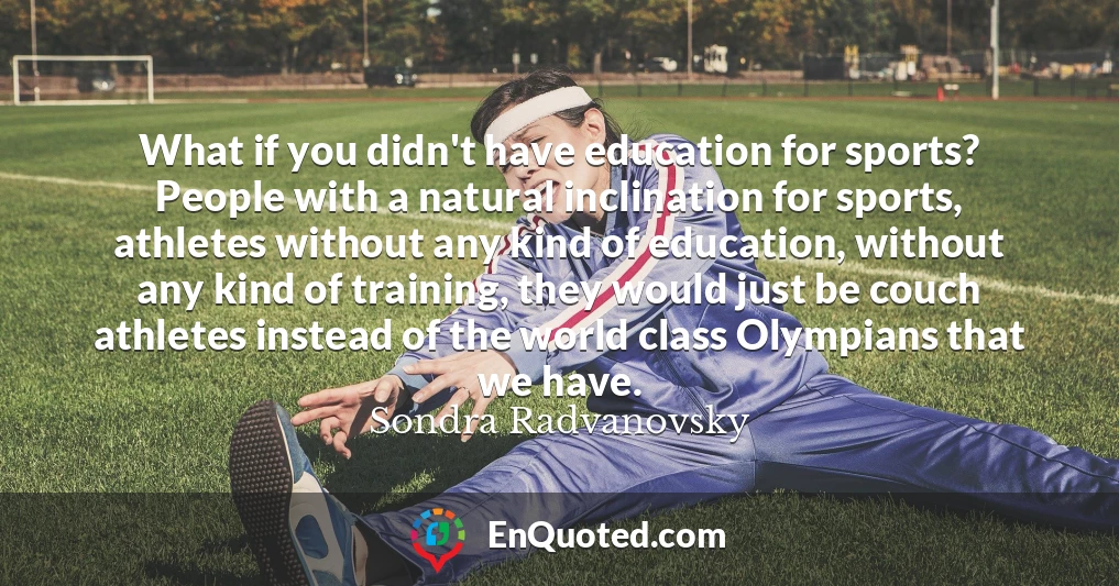 What if you didn't have education for sports? People with a natural inclination for sports, athletes without any kind of education, without any kind of training, they would just be couch athletes instead of the world class Olympians that we have.