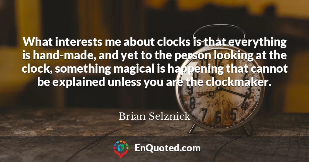 What interests me about clocks is that everything is hand-made, and yet to the person looking at the clock, something magical is happening that cannot be explained unless you are the clockmaker.